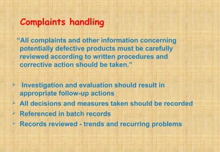 Complaints handling
“All complaints and other information concerning
potentially defective products must be carefully
reviewed according to written procedures and
corrective action should be taken.”
 Investigation and evaluation should result in
appropriate follow-up actions
 All decisions and measures taken should be recorded
 Referenced in batch records
 Records reviewed - trends and recurring problems
 