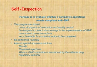 Self-Inspection
Purpose is to evaluate whether a company’s operations
remain compliant with GMP
 The programme should
cover all aspects of production and quality control
be designed to detect shortcomings in the implementation of GMP
recommend corrective actions
set a timetable for corrective action to be completed
 Be performed routinely
 Also on special occasions such as
Recalls
Repeated rejections
When a GMP inspection is announced by the national drug
regulatory authority
 