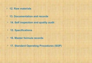  12. Raw materials
 13. Documentation and records
 14. Self inspection and quality audit
 15. Specifications
 16. Master formula records
 17. Standard Operating Procedures (SOP)
 