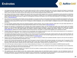 Endnotes
1.

The Company announced proceeds on sale of over $1 billion dollars during 2012, which is comprised of $55 million cash on the sale of Fosterville and Stawell to Crocodile Gold
Corporation, $100 million cash and $100 million in common shares on the sale of the El Cubo mine and Guadalupe y Calvo project to Endeavour Silver Corporation, and $750
million in cash on the sale of the Ocampo mine and a 50% interest in the Orion advanced development project to Minera Frisco.

2.

Cash Costs per Gold Ounce and All-In Sustaining Cash Costs Per Gold Ounce are Non-GAAP measures that do not have any standardized meaning prescribed by International
Financial Reporting Standards (“IFRS” or “GAAP”), and that should not be considered in isolation from or as a substitute for performance measures prepared in accordance with
GAAP. See the Non-GAAP Measures section on page 20 of the Management's Discussion and Analysis for the nine months ended September 30, 2013 available on the Company
website at www.auricogold.com.

3.

Cash costs for the Young-Davidson and El Chanate mines are calculated on a per gold ounce basis, net of by-product revenues and net realizable value adjustments. Gold ounces
include ounces sold at the El Chanate mine and ounces produced at the Young-Davidson mine. Prior to commissioning the underground mine at Young-Davidson, cash costs are
calculated on ounces produced from the open pit only. All underground costs are capitalized, and any revenue related to underground ounces sold is credited against capital
expenditures.

4.

For more information regarding AuRico Gold’s 2013 operational estimates, including production, costs, and capital investments, please refer to the press release dated March 25,
2013 titled AuRico Reports Fourth Quarter and Annual Financial Results available on the Company website at www.auricogold.com.

5.

Reserves and resources for Young-Davidson and El Chanate mines, Kemess Underground Project, and Orion represent gold grade as per technical reports and Company
disclosure. For more information regarding AuRico Gold’s Mineral Reserves and Resources as at December 31, 2012 and the Kemess Feasibility Study, please refer to the press
release dated March 25, 2013 titled AuRico Reports 2012 Reserve & Resource Update and Kemess Feasibility Study Results, available on the Company website at
www.auricogold.com. Measured and indicated resources excludes inferred resources. Core lengths in El Chanate drilling highlights are not necessarily true widths.

6.

Production figures include gold ounces only. Production at the Young-Davidson mine includes pre-production ounces, which include ounces produced prior to the declaration of
commercial production on September 1, 2012, as well as all ounces produced from the underground mine.

7.

The illustrative yield assumes the share price as of October 10, 2013. Figures for 2014-2016 operating cash flow apply consensus data for cash costs, production estimates, and
capex figures and a $1,300/oz gold price assumption. Consensus data is as of October 7, 2013. For more information regarding AuRico Gold’s dividend policy, please refer to the
press release dated February 21, 2013, available on the Company website at www.auricogold.com.

8.

Figures for 2012 include continuing operations only. Figures for 2013 are based on mid-point of AuRico’s 2013 operational estimates. Figures for 2014 and 2015 are based on
consensus data only. Consensus data is as of November 12, 2013.

9.

Figures for 2012 include continuing operations only. Figures for 2013 are based on mid-point of AuRico’s 2013 operational estimates, and consensus data. The calculation of 2014
and 2015 operating cash flow and free cash flow apply consensus data for cash costs, production estimates, and capex figures, and are based on a $1,300/oz gold price
assumption unless noted otherwise. Operating cash flow is before changes in working capital. Consensus data is as of November 12, 2013.

10. 2013 to 2015 per share numbers are based on the number of shares outstanding as of January 31, 2013, subsequent to the completion of a $300M Substantial Issuer Bid.
11. Production per 1,000 shares and reserves and resources per 1,000 shares includes the production, and reserves and resources of the Young-Davidson mine, El Chanate mine,
Kemess Underground Project and Orion for each period presented.
12. Figures for 2012 include continuing operations only. Figures for 2013-2015 are based on consensus data as of November 12, 2013. Mid-point of 2013 production guidance is
applied for 2013 Gold Production per 1,000 Shares.
13. All-in sustaining cash costs are defined as cash costs, sustaining capital, corporate general and administrative expense, reclamation, care and maintenance expense, and
exploration expenditures. Prior to commissioning the underground mine at Young-Davidson, all-in sustaining cash costs are calculated on ounces produced from the open pit only.
All underground costs are capitalized, and any revenue related to underground ounces sold is credited against capital expenditures.

20

 
