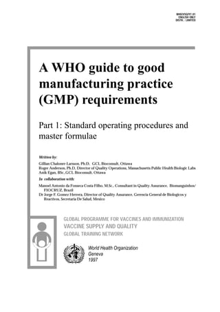 World Health Organization
Geneva
1997
GLOBAL PROGRAMME FOR VACCINES AND IMMUNIZATION
VACCINE SUPPLY AND QUALITY
GLOBAL TRAINING NETWORK
A WHO guide to good
manufacturing practice
(GMP) requirements
Part 1: Standard operating procedures and
master formulae
Written by:
Gillian Chaloner-Larsson, Ph.D, GCL Bioconsult, Ottawa
Roger Anderson, Ph.D, Director of Quality Operations, Massachusetts Public Health Biologic Labs
Anik Egan, BSc.,GCL Bioconsult, Ottawa
In collaboration with:
Manoel Antonio da Fonseca Costa Filho, M.Sc., Consultant in Quality Assurance, Biomanguinhos/
FIOCRUZ, Brazil
Dr Jorge F. Gomez Herrera, Director of Quality Assurance, Gerencia General de Biologicos y
Reactivos, Secretaria De Salud, Mexico
WHO/VSQ/97.01
ENGLISH ONLY
DISTR.: LIMITED
 