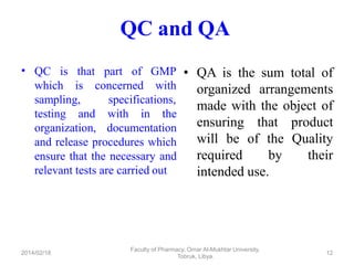 QC and QA
• QC is
which
that part of GMP
is concerned with
sampling, specifications,
testing and with in the
organization, documentation
and release procedures which
ensure that the necessary and
relevant tests are carried out
• QA is the sum total of
organized arrangements
made with the object of
ensuring that product
will be of the Quality
required by their
intended use.
Faculty of Pharmacy, Omar Al-Mukhtar University,
Tobruk, Libya.
2014/02/18 12
 