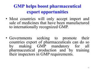 GMP helps boost pharmaceutical
export opportunities
• Most countries will only accept import and
sale of medicines that have been manufactured
to internationally recognized GMP.
• Governments seeking to promote their
countries export of pharmaceuticals can do so
by making GMP mandatory for all
pharmaceutical production and by training
their inspectors in GMP requirements.
16
 