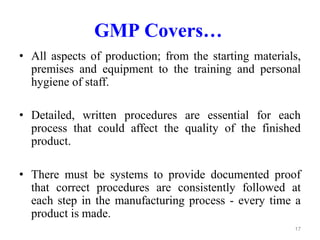 GMP Covers…
• All aspects of production; from the starting materials,
premises and equipment to the training and personal
hygiene of staff.
• Detailed, written procedures are essential for each
process that could affect the quality of the finished
product.
• There must be systems to provide documented proof
that correct procedures are consistently followed at
each step in the manufacturing process - every time a
product is made.
17
 