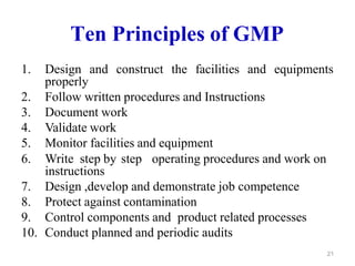 Ten Principles of GMP
1. Design and construct the facilities and equipments
properly
2. Follow written procedures and Instructions
3. Document work
4. Validate work
5. Monitor facilities and equipment
6. Write step by step operating procedures and work on
instructions
7. Design ,develop and demonstrate job competence
8. Protect against contamination
9. Control components and product related processes
10. Conduct planned and periodic audits
21
 