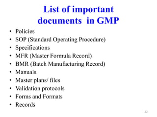 List of important
documents in GMP
• Policies
• SOP (Standard Operating Procedure)
• Specifications
• MFR (Master Formula Record)
• BMR (Batch Manufacturing Record)
• Manuals
• Master plans/ files
• Validation protocols
• Forms and Formats
• Records
22
 