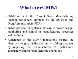 What are cGMPs?
• cGMP refers to the Current Good Manufacturing
Practice regulations enforced by the US Food and
Drug Administration (FDA).
• cGMP provide for systems that assure proper design,
monitoring and control of manufacturing processes
and facilities.
• Adherence to the cGMP regulations assures the
identity, strength, quality and purity of drug products
by requiring that manufacturers of medications
adequately control manufacturing operations
30
 