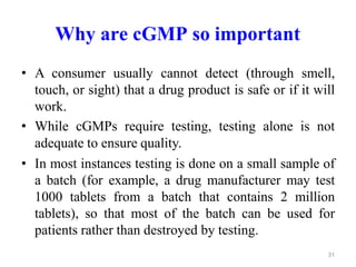 Why are cGMP so important
• A consumer usually cannot detect (through smell,
touch, or sight) that a drug product is safe or if it will
work.
• While cGMPs require testing, testing alone is not
adequate to ensure quality.
• In most instances testing is done on a small sample of
a batch (for example, a drug manufacturer may test
1000 tablets from a batch that contains 2 million
tablets), so that most of the batch can be used for
patients rather than destroyed by testing.
31
 