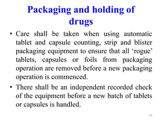 Packaging and holding of
drugs
• Care shall be taken when using automatic
tablet and capsule counting, strip and blister
packaging equipment to ensure that all ‘rogue’
tablets, capsules or foils from packaging
operation are removed before a new packaging
operation is commenced.
• There shall be an independent recorded check
of the equipment before a new batch of tablets
or capsules is handled.
35
 
