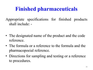 Finished pharmaceuticals
Appropriate specifications for finished products
shall include: -
• The designated name of the product and the code
reference.
• The formula or a reference to the formula and the
pharmacopoeial reference.
• Directions for sampling and testing or a reference
to procedures.
36
 