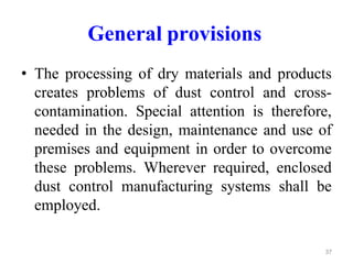 General provisions
• The processing of dry materials and products
creates problems of dust control and cross-
contamination. Special attention is therefore,
needed in the design, maintenance and use of
premises and equipment in order to overcome
these problems. Wherever required, enclosed
dust control manufacturing systems shall be
employed.
37
 