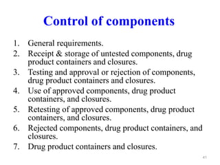 Control of components
1. General requirements.
2. Receipt & storage of untested components, drug
product containers and closures.
3. Testing and approval or rejection of components,
drug product containers and closures.
4. Use of approved components, drug product
containers, and closures.
5. Retesting of approved components, drug product
containers, and closures.
6. Rejected components, drug product containers, and
closures.
7. Drug product containers and closures.
41
 