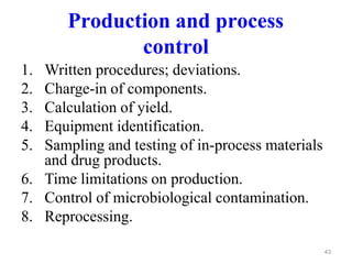 Production and process
control
1. Written procedures; deviations.
2. Charge-in of components.
3. Calculation of yield.
4. Equipment identification.
5. Sampling and testing of in-process materials
and drug products.
6. Time limitations on production.
7. Control of microbiological contamination.
8. Reprocessing.
43
 