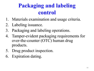 Packaging and labeling
control
1. Materials examination and usage criteria.
2. Labeling issuance.
3. Packaging and labeling operations.
4. Tamper-evident packaging requirements for
over-the-counter (OTC) human drug
products.
5. Drug product inspection.
6. Expiration dating.
44
 