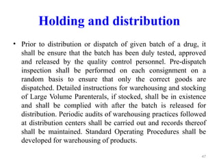 Holding and distribution
• Prior to distribution or dispatch of given batch of a drug, it
shall be ensure that the batch has been duly tested, approved
and released by the quality control personnel. Pre-dispatch
inspection shall be performed on each consignment on a
random basis to ensure that only the correct goods are
dispatched. Detailed instructions for warehousing and stocking
of Large Volume Parenterals, if stocked, shall be in existence
and shall be complied with after the batch is released for
distribution. Periodic audits of warehousing practices followed
at distribution centers shall be carried out and records thereof
shall be maintained. Standard Operating Procedures shall be
developed for warehousing of products.
47
 