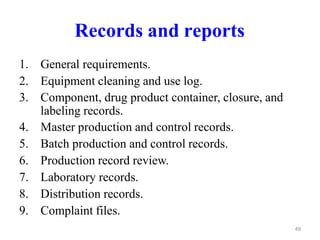 Records and reports
1. General requirements.
2. Equipment cleaning and use log.
3. Component, drug product container, closure, and
labeling records.
4. Master production and control records.
5. Batch production and control records.
6. Production record review.
7. Laboratory records.
8. Distribution records.
9. Complaint files.
49
 
