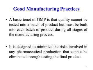 Good Manufacturing Practices
• A basic tenet of GMP is that quality cannot be
tested into a batch of product but must be built
into each batch of product during all stages of
the manufacturing process.
• It is designed to minimize the risks involved in
any pharmaceutical production that cannot be
eliminated through testing the final product.
5
 