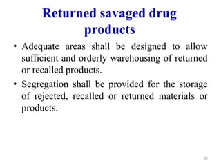 Returned savaged drug
products
• Adequate areas shall be designed to allow
sufficient and orderly warehousing of returned
or recalled products.
• Segregation shall be provided for the storage
of rejected, recalled or returned materials or
products.
51
 