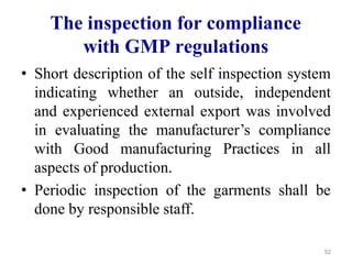 The inspection for compliance
with GMP regulations
• Short description of the self inspection system
indicating whether an outside, independent
and experienced external export was involved
in evaluating the manufacturer’s compliance
with Good manufacturing Practices in all
aspects of production.
• Periodic inspection of the garments shall be
done by responsible staff.
52
 