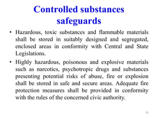 Controlled substances
safeguards
• Hazardous, toxic substances and flammable materials
shall be stored in suitably designed and segregated,
enclosed areas in conformity with Central and State
Legislations.
• Highly hazardous, poisonous and explosive materials
such as narcotics, psychotropic drugs and substances
presenting potential risks of abuse, fire or explosion
shall be stored in safe and secure areas. Adequate fire
protection measures shall be provided in conformity
with the rules of the concerned civic authority.
53
 