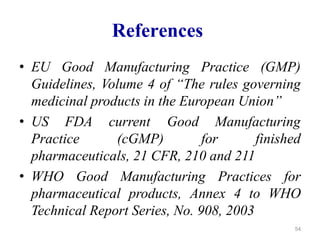 References
• EU Good Manufacturing Practice (GMP)
Guidelines, Volume 4 of “The rules governing
medicinal products in the European Union”
• US FDA
Practice
current Good Manufacturing
(cGMP) for finished
pharmaceuticals, 21 CFR, 210 and 211
• WHO Good Manufacturing Practices for
pharmaceutical products, Annex 4 to WHO
Technical Report Series, No. 908, 2003
54
 