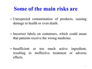 Some of the main risks are
– Unexpected contamination of products, causing
damage to health or even death.
– Incorrect labels on containers, which could mean
that patients receive the wrong medicine.
– Insufficient or too much active ingredient,
resulting in ineffective treatment or adverse
effects.
6
 