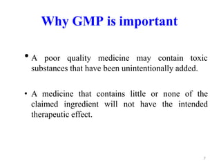 Why GMP is important
• A poor quality medicine may contain toxic
substances that have been unintentionally added.
• A medicine that contains little or none of the
claimed ingredient will not have the intended
therapeutic effect.
7
 