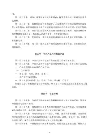 用。
 第一百三十条       固体、液体原辅料应分开储存；挥发性物料应注意避免污染其
它物料。
 第一百三十一条         原辅料应按有效期储存，无有效期的应按规定的使用期限储
存。储存期内，如存放时间过长或有对质量有不良影响的特殊情况时，应进行复验。
 第一百三十二条         应由专门指定的人员按照书面规程进行配料，确保合格的物
料经精确称量或计量，然后装入洁净容器中，并作好适当标识。
 第一百三十三条         配制的每一物料及其重量或体积应由他人独立进行复核，并
有复核记录。
 第一百三十四条         用于同一批药品生产的所有配料应集中存放，并作好相应的
明显标识。


                  第三节    中间产品与待包装产品


 第一百三十五条         中间产品和待包装产品应在适当的条件下贮存。
 第一百三十六条         中间产品和待包装产品应有明确的标识，至少标明下述内容：
 —       产品名称和企业内部的产品代码：
     —   生产批号；
 —       数量(如：毛重、净重、皮重)；
 —       生产工序(必要时)；
 —       物料状态(必要时，如：待验、合格、不合格、己取样)
 如使用完全计算机化的仓储管理系统，则不必以可读的方式在标签上标出上述
信息。


                        第四节    包装材料


 第一百三十七条         与药品直接接触的包装材料和印刷包装材料的采购、管理和
控制要求与原辅料相同。
 第一百三十八条         包装材料应由专人按照经批准的书面规程发放，应采取措施
避免混淆和差错，确保用于药品生产的包装材料正确无误。
 第一百三十九条         应有印刷包装材料设计、审核、批准的书面规程。企业应确
保印刷包装材料必须与药品监督管理部门批准的内容、式样、文字相一致，并建立
专门的文档，保存经签名批准的印刷包装材料原版实样。
 第一百四十条       印刷包装材料的版本变更时，应特别注意采取措施，确保产品



                              16
 