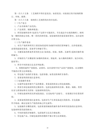 第一百八十五条     工艺规程不得任意更改。如需更改，应按制订的书面规程修
订、审核、批准。
 第一百八十六条     制剂的工艺规程的内容应包括：
 (一)生产处方
 1．产品名称和产品代码；
 2．产品剂型、规格和批量；
 3．所用原辅料清单(包括生产过程中可能消失、不在成品中出现的物料)，阐明
每一物料的指定名称、唯一的代码和用量；如原辅料的用量需要折算时，还应说明
计算方法；
 (二)生产操作要求
 1．对生产场所和所用主要设备的说明(如操作间的位置和编号、洁净度级别、
必要的温湿度要求、设备型号和编号等)；
 2．关键设备的准备所采用的方法(如清洗、组装、校准、灭菌等)或相应操作规
程编号：
 3．详细的生产步骤说明(如物料的核对、预处理、加入物料的顺序、混合时间、
温度等)；
 4．所有中间控制方法及评判标准；
     5．预期的最终产量限度，必要时，还应说明中间产品的产量限度，以及物料
平衡的计算方法和限度：
 6．待包装产品的贮存要求，包括容器、标签及特殊贮存条件；
 7．需要说明的特别注意事项。
 (三)包装操作要求
 1．以最终包装容器中产品的数量、重量或体积表示的包装规格；
 2．所需全部包装材料的完整清单，包括包装材料的名称、数量、规格、类型
以及与质量标准有关的每一包装材料的代码；
 3．印刷包装材料的实样或复制品，以及标明产品批号、 有效期打印位置的样
张；
 4．需要说明的特别注意事项，包括对生产区和设备进行的检查，在包装操
作开始前，确认包装生产线的清场已经完成等：
 5．包装操作步骤的说明，包括重要的辅助性操作条件和所用设备的注意事项、
包装材料使用前的核对；
 6．中间控制的详细操作，包括取样方法及合格标准；
 7．待包装产品、印刷包装材料的物料平衡计算方法和限度。




                     22
 