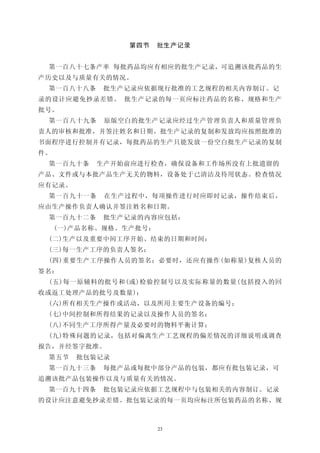 第四节     批生产记录


 第一百八十七条产率 每批药品均应有相应的批生产记录，可追溯该批药品的生
产历史以及与质量有关的情况。
 第一百八十八条    批生产记录应依据现行批准的工艺规程的相关内容制订。记
录的设计应避免抄录差错。 批生产记录的每一页应标注药品的名称、规格和生产
批号。
 第一百八十九条    原版空白的批生产记录应经过生产管理负责人和质量管理负
责人的审核和批准，并签注姓名和日期。批生产记录的复制和发放均应按照批准的
书面程序进行控制并有记录，每批药品的生产只能发放一份空白批生产记录的复制
件。
 第一百九十条    生产开始前应进行检查，确保设备和工作场所没有上批遗留的
产品、文件或与本批产品生产无关的物料，设备处于已清洁及待用状态。检查情况
应有记录。
 第一百九十一条    在生产过程中，每项操作进行时应即时记录，操作结束后，
应由生产操作负责人确认并签注姓名和日期。
 第一百九十二条    批生产记录的内容应包括：
     (一)产品名称、规格、生产批号：
 (二)生产以及重要中间工序开始、结束的日期和时间：
 (三)每一生产工序的负责人签名；
 (四)重要生产工序操作人员的签名；必要时，还应有操作(如称量)复核人员的
签名：
 (五)每一原辅料的批号和(或)检验控制号以及实际称量的数量(包括投入的回
收或返工处理产品的批号及数量)；
 (六)所有相关生产操作或活动，以及所用主要生产设备的编号；
 (七)中间控制和所得结果的记录以及操作人员的签名；
 (八)不同生产工序所得产量及必要时的物料平衡计算；
 (九)特殊问题的记录，包括对偏离生产工艺规程的偏差情况的详细说明或调查
报告，并经签字批准。
 第五节    批包装记录
 第一百九十三条    每批产品或每批中部分产品的包装，都应有批包装记录，可
追溯该批产品包装操作以及与质量有关的情况。
 第一百九十四条    批包装记录应依据工艺规程中与包装相关的内容制订。记录
的设计应注意避免抄录差错。批包装记录的每一页均应标注所包装药品的名称、规



                        23
 