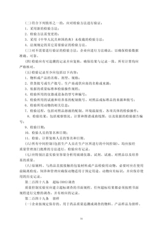 (二)符合下列情形之一的，应对检验方法进行验证：
 1．采用新的检验方法；
 2．检验方法需变更的；
 3．采用《中华人民共和国药典》未收载的检验方法；
 4．法规规定的其它需要验证的检验方法。
 (三)对不需要进行验证的检验方法，企业应进行方法确认，以确保检验数据
准确、可靠。
 (四)检验应有可追溯的记录并应复核，确保结果与记录一致。所有计算均应
严格核对。
 (五)检验记录至少应包括以下内容：
 1．物料或产品的名称、剂型、规格；
 2．供货批号或生产批号、生产商或供应商的名称或来源；
 3．依据的质量标准和检验操作规程；
 4．检验所用的仪器或设备的型号和编号；
 5．检验所用的试液和培养基的配制批号、对照品或标准品的来源和批号；
 6．检验所用动物的相关信息；
 7．检验过程，包括对照品溶液的配制、环境温湿度、各项具体的检验操作；
     8．检验结果，包括观察情况、计算和图谱或曲线图，以及依据的检验报告编
号；
 9．检验日期；
 10．检验人员的签名和日期；
 11．检验、计算复核人员的签名和日期。
 (六)所有中间控制(包括生产人员在生产区所进行的中间控制)，均应按经
质量管理部门批准的方法进行，检验应有记录。
 (七)应特别注意实验室容量分析用玻璃仪器、试剂、试液、对照品以及培养
基的质量。
 (八)原辅料、与药品直接接触的包装材料或产品检验用动物，必要时应在使用
前隔离检疫。饲养和管理应确保动物适用于预定用途。动物应有标识，并应保存使
用的历史记录。
 第二百四十八条    超标(OOS)调查
 质量控制实验室应建立超标调查的书面规程。任何超标结果都必须按照书面
规程进行完整的调查，并有相应的记录。
 第二百四十九条    留样
 (一)企业按规定保存的、用于药品质量追溯或调查的物料、产品样品为留样。



                        31
 