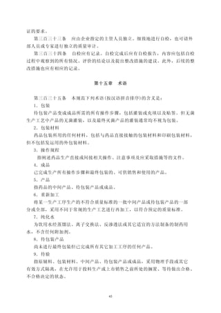 证的要求。
 第三百三十三条    应由企业指定的主管人员独立、细致地进行自检，也可请外
部人员或专家进行独立的质量审计。
 第三百三十四条    自检应有记录。自检完成后应有自检报告，内容应包括自检
过程中观察到的所有情况、评价的结论以及提出整改措施的建议。此外，后续的整
改措施也应有相应的记录。


                 第十五章    术语


 第三百三十五条    本规范下列术语(按汉语拼音排序)的含义是：
 1．包装
 待包装产品变成成品所需的所有操作步骤，包括灌装或充填以及贴签。但无菌
生产工艺中产品的无菌灌装，以及最终灭菌产品的灌装通常均不视为包装。
 2．包装材料
 药品包装所用的任何材料，包括与药品直接接触的包装材料和印刷包装材料，
但不包括发运用的外包装材料。
 3．操作规程
  指阐述药品生产直接或间接相关操作、注意事项及应采取措施等的文件。
 4．成品
 已完成生产所有操作步骤和最终包装的、可供销售和使用的产品。
 5．产品
 指药品的中间产品、待包装产品或成品。
 6．重新加工
 将某一生产工序生产的不符合质量标准的一批中间产品或待包装产品的一部
分或全部，采用不同于常规的生产工艺进行再加工，以符合预定的质量标准。
 7．纯化水
 为饮用水经蒸馏法、离子交换法、反渗透法或其它适宜的方法制备的制药用
水，不含任何附加剂。
 8．待包装产品
 尚未进行最终包装但已完成所有其它加工工序的任何产品。
 9．待验
 指原辅料、包装材料、中间产品、待包装产品或成品，采用物理手段或其它
有效方式隔离，在允许用于投料生产或上市销售之前所处的搁置、等待做出合格、
不合格决定的状态。



                    43
 