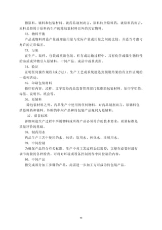 指原料、辅料和包装材料。就药品制剂而言，原料特指原料药；就原料药而言，
原料是指用于原料药生产的除包装材料以外的其它物料。
 32．物料平衡
 产品或物料理论产量或理论用量与实际产量或用量之间的比较，并适当考虑可
允许的正常偏差。
 33．污染
 在生产、取样、包装或重新包装、贮存或运输过程中，具有化学或微生物特性
的杂质或异物引入原辅料、中间产品、成品中或其表面。
 34．验证
 证明任何操作规程(或方法)、生产工艺或系统能达到预期结果的有文件证明的
一系列活动。
 35．印刷包装材料
 指印有内容、式样、文字需经药品监督管理部门批准的包装材料，如印字铝箔、
标签、说明书、纸盒等。
 36．原辅料
  除包装材料之外，药品生产中使用的任何物料。对药品制剂而言，原辅料包
括原料药和辅料。外购的中间产品和待包装产品视同为原辅料。
  37．质量标准
 详细阐述生产过程中所用物料或所得产品必须符合的技术要求；质量标准是
质量评价的基础。
 38．制药用水
 药品生产工艺中使用的水，包括：饮用水、纯化水、注射用水。
 39．中间控制
 为确保产品符合有关标准，生产中对工艺过程加以监控，以便在必要时进行
调节而做的各种检查。可将对环境或设备控制视作中间控制的内容。
 40．中间产品
 指完成部分加工步骤的产品，尚需进一步加工方可成为待包装产品。




                 46
 
