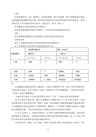 A级
  高风险操作区，如：灌装区、放置胶塞桶、敞口安瓿瓶、敞口西林瓶的区域及
无菌装配或连接操作的区域。通常用层流操作台(罩)来维持该区的环境状态。层流
系统在其工作区域必须均匀送风，风速为 0．36-0．54m／s。
  应有数据证明层流的状态并须验证。
  在密闭的隔离操作器或手套箱内，可使用单向流或较低的风速。
  B级
  指无菌配制和灌装等高风险操作 A 级区所处的背景区域。
  C 级和 D 级
  指生产无菌药品过程中重要程度较次的洁净操作区。
  以上各级别空气悬浮粒子的标准规定如下表：
                                                             （a）
              悬浮粒子最大允                       许数／立方米

洁净度级别         静态(b)                            动态(b)
                       (d)                                   (d)
             ≥0．5 m          ≥5μm            ≥0．51μm                ≥5μm
                                 (e)                                   (a)
  A级          3500           1               3500                  1




     (c)                         (e)
  B级          3500           1               350000                2000
     (c)
  C级          350000         2000            3500000               20000
     (c)                                               (f)                   (f)
  D级          3500000        2，0000          不作规定                  不作规定

注：
  (a)指根据光散射悬浮粒子测试法，在指定点测得等于和／或大于粒径标准的空
气悬浮粒子浓度。应对 A 级区“动态”的悬浮粒子进行频繁测定，并建议对 B 级区
“动态”也进行频繁测定。
                               3
     A 级区和 B 级区空气总的采样量不得少于 1 米 ，C 级区也宜达到此标准。
  (b)生产操作全部结束，操作人员撤离生产现场并经 15～20 分钟自净后，洁净
区的悬浮粒子应达到表中的“静态”标准。药品或敞口容器直接暴露环境的悬浮粒
子动态测试结果应达到表中 A 级的标准。灌装时，产品的粒子或微小液珠会干扰灌
装点的测试结果，可允许这种情况下的测试结果并不始终符合标准。
  (c)为了达到 B、C、D 级区的要求，空气换气次数应根据房间的功能、室内的设
备和操作人员数决定。空调净化系统应当配有适当的终端过滤器，如：A、B 和 C 级
区应采用不同过滤效率的高效过滤器(HEPA)。
  (d)本附录中“静态”及“动态”条件下悬浮粒子最大允许数基本上对应于 ISO


                                       48
 