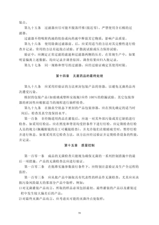 装点。
 第九十五条    过滤器应尽可能不脱落纤维(接近零)。严禁使用含石棉的过
滤器。
 过滤器不得吸附药液的组份或向药液中释放其它物质，影响产品质量。
 第九十六条    使用除菌过滤器前、后，应采用适当的方法对其完整性进行检
查并记录。常用的方法有起泡点试验、扩散流试验或压力保持试验。
 验证中，应测定正常过滤的滤速和过滤器两侧的压差。在常规生产中，如果
明显偏离上述数据，均应记录并调查原因。调查结果应归入批记录。
 第九十七条    同一规格和型号的过滤器，应经过验证确定其使用时限。


             第十四章   无菌药品的最终处理


 第九十八条    应采用经验证的方法密封包装产品的容器，以避免无菌药品再
次遭受污染。
 熔封的包装产品(如玻璃或塑料安瓿瓶)应作 100％的检漏试验。其它包装容
器的密封性应根据适当的规程进行抽样检查。
 第九十九条    在抽真空状态下密封的产品包装容器，应在预先确定的适当时
间后，检查其真空度保持水平。
 第一百条    非经肠道用药品在灌装后，应逐一对其外部污染或其它缺陷进行
检查。如采用灯检法，应在照度和背景均受控条件下进行灯检。应定期检查灯检
人员的视力(佩戴眼镜的员工可戴镜检查)，并允许他们在眼睛疲劳时，暂停灯检
并进行休息。如果采用其它检查方法，该方法应经过验证并定期检查设备的性能，
并记录。
                第十五章        质量控制


 第一百零一条    成品的无菌检查只能视为确保无菌的一系列控制措施中的最
后一项措施。产品的无菌检查法应进行验证。
 第一百零二条    在批准实施参数放行条件下，应特别注意验证及生产全过程的
监控。
 第一百零三条    应从批产品中抽取具有代表性的样品作无菌检查，尤其应从该
批污染风险最大的那部分产品中取样，例如：
1)对无菌灌装产品而言，所取的样品必须包括最初、最终灌装的产品以及灌装过
程中发生较大偏差后的产品；
2)对最终灭菌产品而言，应考虑从可能的灭菌冷点处取样；



                       59
 