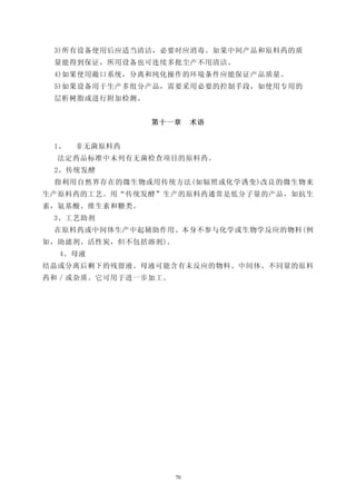 3)所有设备使用后应适当清洁，必要时应消毒。如果中间产品和原料药的质
 量能得到保证，所用设备也可连续多批尘产不用清洁。
 4)如果使用敞口系统，分离和纯化操作的环境条件应能保证产品质量。
 5)如果设备用于生产多组分产品，需要采用必要的控制手段，如使用专用的
 层析树脂或进行附加检测。


                第十一章      术语


 1、   非无菌原料药
  法定药品标准中未列有无菌检查项目的原料药。
 2、传统发酵
 指利用自然界存在的微生物或用传统方法(如辐照或化学诱变)改良的微生物来
生产原料药的工艺。用“传统发酵”生产的原料药通常是低分子量的产品，如抗生
素，氨基酸、维生素和糖类。
 3、工艺助剂
 在原料药或中间体生产中起辅助作用、本身不参与化学或生物学反应的物料(例
如，助滤剂、活性炭，但不包括溶剂)。
  4、母液
结晶或分离后剩下的残留液。母液可能含有未反应的物料、中间体、不同量的原料
药和／或杂质。它可用于进一步加工。




                     70
 