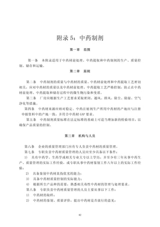 附录 5：中药制剂
                     第一章       范围


      第一条    本附录适用于中药材前处理、中药提取和中药制剂的生产、质量控
制、储存和运输。
                     第二章       原则


     第二条    中药制剂的质量与中药材的质量、中药材前处理和中药提取工艺密切
相关，应对中药材的质量以及中药材前处理、中药提取工艺严格控制，防止在中药
材前处理、中药提取和储存过程中的微生物污染和变质。
     第三条    厂房应根据生产工艺要求采取密闭、通风、排风、除尘、除湿、空气
净化等措施。
 第四条        中药材来源应相对稳定。中药注射剂生产所用中药材的产地应与注册
申报资料中的产地一致，并符合中药材 GAP 要求。
     第五条    中药制剂质量标准在法定标准的基础上可适当增加新的检验项目，以
确保产品质量的控制。


                    第三章   机构与人员


 第六条        企业的质量管理部门应有专人负责中药材的质量管理。
 第七条        专职负责中药材质量管理的人员应至少具备以下条件：
 1)       具有中药学、生药学或相关专业大专以上学历，并至少有三年从事中药生
产、质量管理的实际工作经验，或专职从事中药材鉴别工作八年以上的实际工作经
验：
     2)   具备鉴别中药材真伪优劣的能力；
     3)   具备中药材质量控制的实际能力；
     4)   根据所尘产品种的需要，熟悉相关毒性中药材的管理与处理要求。
     第八条    专职负责中药材质量管理的人员主要从事以下工作：
     1)   中药材的取样；
     2)   中药材的鉴别、质量评价，提出中药材是否放行的意见；



                          82
 