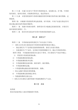 第三十八条       应建立企业生产所用中药材的标本，如原植(动、矿)物、中药材
使用部位、处理后药材、经批准的替代品、伪品等标本。
 第三十九条       对使用的每种中药材应根据其特性和储存条件制订储存期限，定
期复检。
 第四十条       应根据中药的特性和包装容器，对中药材、中间产品进行稳定性考
察以确定储存条件和储存期限等。
 第四十一条       每批中药材应留样，留样量应至少能满足鉴别的需要，并保存至
相应制剂有效期后一年。
 第四十二条       保存各项为保证贮存的中药材质量的操作记录。


                      第九章    委托生产


 第四十三条       中药材前处理的委托生产应注意以下事项：
 —     委托人应负责在委托前对中药材的来源和质量进行确认；
  —       制定委托生产产品质量交接的检验标准，委托人应进行检验：
  —       交接委托生产产品时，先查阅中药材检测报告书，确认中药材的质量。
  第四十四条       中药提取的委托应注意以下事项，并在委托生产协议中确认：
     1)   所使用中药材的质量标准；
  2)      中药提取物的质量标准；
  3)      中药提取物的收率范围：
  4)      中药提取物的包装容器、储存条件、储存期限；
  5)      中药提取物的运输：
  — 中药提取物运输包装容器的材质、规格；
  — 防止运输中质量改变的措施。
  6)      中药提取物交接的确认事项：
  — 每批提取物的交接记录；
 — 受托人应向委托人提供每批中药提取物的生产记录。


                       第十章       术语


原药材
指未经前处理加工或未经炮制的中药材。




                            86
 