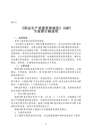 附件 2：


        《药品生产质量管理规范》(GMP)
            专家修订稿说明
 一、结构框架
  采用了基本要求加附录的框架。
   本次修订认真研究了 GMP 的整体结构设计，决定采用药品 GMP 基本
要求加附录的模式，这既与欧盟 GMP 和我国现行的 GMP 整体结构相同，
也符合我国公众的遵从习惯。这种模式的优点是基本要求相对固定并具
有通用性，附录针对具体药品的类型和技术管理进行特殊要求且可分步
增加，以应对监管的轻重缓急所需，或根据发展和监管的需求，随时补
充或增订新的附录。本次修订的 GMP 涉及基本要求以及无菌药品、中药
制剂、原料药、生物制品和血液制品五个附录。
   二、主要内容
  新版 GMP 目前包括基本要求和 5 个附录(无菌药品、血液制品、生物
制品、中药制剂、原料药)。原 98 版 GMP 中的非无菌药品附录要求合并
到基本要求中。
  98 版 GMP 中的中药饮片、放射性药品、医用气体等附录继续使用，
暂不修订，与新版 GMP 不适应的依从新版。这样，供企业执行的药品 GMP
将有一个基本要求、5 个新附录以及 3 个旧附录。
  GMP 基本要求、无菌药品附录是本次修订的重中之重，血液制品附录
是本次修订新增加的附录。
  1．药品 GMP 基本要求
  新版 GMP 基本要求共有 15 章、335 条，3．5 万多字，详细描述了药
品生产质量管理的基本要求，条款所涉及的内容基本保留了 98 版 GMP
的大部分章节和主要内容，涵盖了欧盟 GMP 基本要求和 WHO 的 GMP 主要
原则中的内容，适用于所有药品的生产。
  新版 GMP 修订体现了强调人员和质量体系建设的特点。
  2．无菌药品附录
  为了确保无菌药品的安全性，本次按照欧盟和 WHO 标准进行了修改。


                   87
 