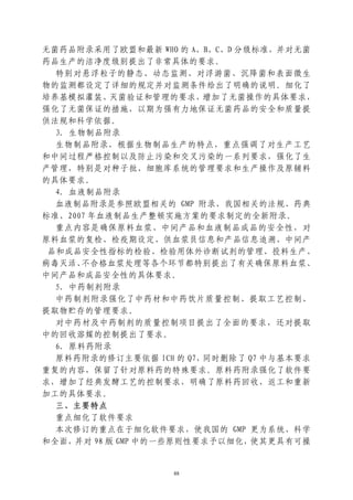 无菌药品附录采用了欧盟和最新 WHO 的 A、B、C、D 分级标准，并对无菌
药品生产的洁净度级别提出了非常具体的要求。
  特别对悬浮粒子的静态、动态监测、对浮游菌、沉降菌和表面微生
物的监测都设定了详细的规定并对监测条件给出了明确的说明。细化了
培养基模拟灌装、灭菌验证和管理的要求，增加了无菌操作的具体要求，
强化了无菌保证的措施，以期为强有力地保证无菌药品的安全和质量提
供法规和科学依据。
  3．生物制品附录
  生物制品附录，根据生物制品生产的特点，重点强调了对生产工艺
和中间过程严格控制以及防止污染和交叉污染的一系列要求，强化了生
产管理，特别是对种子批、细胞库系统的管理要求和生产操作及原辅料
的具体要求。
  4．血液制品附录
  血液制品附录是参照欧盟相关的 GMP 附录、我国相关的法规、药典
标准、2007 年血液制品生产整顿实施方案的要求制定的全新附录。
  重点内容是确保原料血浆、中间产品和血液制品成品的安全性，对
原料血浆的复检、检疫期设定、供血浆员信息和产品信息追溯、中间产
 品和成品安全性指标的检验、检验用体外诊断试剂的管理、投料生产、
病毒灭活、 不合格血浆处理等各个环节都特别提出了有关确保原料血浆、
中间产品和成品安全性的具体要求。
  5．中药制剂附录
  中药制剂附录强化了中药材和中药饮片质量控制、提取工艺控制、
提取物贮存的管理要求。
  对中药材及中药制剂的质量控制项目提出了全面的要求，还对提取
中的回收溶媒的控制提出了要求。
  6．原料药附录
  原料药附录的修订主要依据 ICH 的 Q7，同时删除了 Q7 中与基本要求
重复的内容，保留了针对原料药的特殊要求。原料药附录强化了软件要
求，增加了经典发酵工艺的控制要求，明确了原料药回收、返工和重新
加工的具体要求。
  三、主要特点
  重点细化了软件要求
  本次修订的重点在于细化软件要求，使我国的 GMP 更为系统、科学
和全面，并对 98 版 GMP 中的一些原则性要求予以细化，使其更具有可操


                  88
 