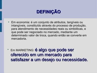 DEFINIÇÃO Em economia: é um conjunto de atributos, tangíveis ou intangíveis, constituído através do processo de produção, para atendimento de necessidades reais ou simbólicas, e que pode ser negociado no mercado, mediante um determinado valor de troca, quando então se converte em mercadoria. Em MARKETING:  é algo que pode ser oferecido em um mercado para satisfazer a um desejo ou necessidade. 