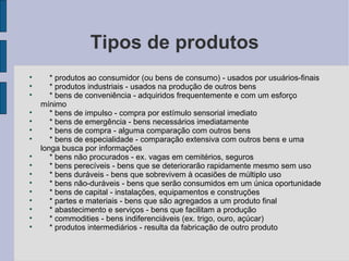 Tipos de produtos * produtos ao consumidor (ou bens de consumo) - usados por usuários-finais * produtos industriais - usados na produção de outros bens * bens de conveniência - adquiridos frequentemente e com um esforço mínimo * bens de impulso - compra por estímulo sensorial imediato * bens de emergência - bens necessários imediatamente * bens de compra - alguma comparação com outros bens * bens de especialidade - comparação extensiva com outros bens e uma longa busca por informações * bens não procurados - ex. vagas em cemitérios, seguros * bens perecíveis - bens que se deteriorarão rapidamente mesmo sem uso * bens duráveis - bens que sobrevivem à ocasiões de múltiplo uso * bens não-duráveis - bens que serão consumidos em um única oportunidade * bens de capital - instalações, equipamentos e construções * partes e materiais - bens que são agregados a um produto final * abastecimento e serviços - bens que facilitam a produção * commodities - bens indiferenciáveis (ex. trigo, ouro, açúcar) * produtos intermediários - resulta da fabricação de outro produto 