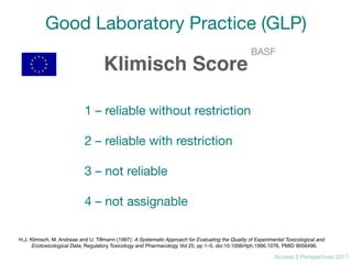 Access 2 Perspectives 2017
Good Laboratory Practice (GLP)
Klimisch Score
1 – reliable without restriction

2 – reliable with restriction

3 – not reliable

4 – not assignable
BASF
H.J. Klimisch, M. Andreae and U. Tillmann (1997): A Systematic Approach for Evaluating the Quality of Experimental Toxicological and
Ecotoxicological Data, Regulatory Toxicology and Pharmacology Vol 25, pp 1–5, doi:10.1006/rtph.1996.1076, PMID 9056496.
 