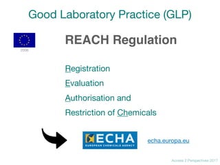 Access 2 Perspectives 2017
Good Laboratory Practice (GLP)
REACH Regulation
Registration

Evaluation

Authorisation and 

Restriction of Chemicals
2006
echa.europa.eu
 