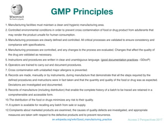 Access 2 Perspectives 2017
GMP Principles
1. Manufacturing facilities must maintain a clean and hygienic manufacturing area.
2. Controlled environmental conditions in order to prevent cross contamination of food or drug product from adulterants that
may render the product unsafe for human consumption.
3. Manufacturing processes are clearly deﬁned and controlled. All critical processes are validated to ensure consistency and
compliance with speciﬁcations.
4. Manufacturing processes are controlled, and any changes to the process are evaluated. Changes that affect the quality of
the drug are validated as necessary.
5. Instructions and procedures are written in clear and unambiguous language. (good documentation practices - GDocP)
6. Operators are trained to carry out and document procedures.
7. Cross contamination with unlabelled major allergens is prevented.
8. Records are made, manually or by instruments, during manufacture that demonstrate that all the steps required by the
deﬁned procedures and instructions were in fact taken and that the quantity and quality of the food or drug was as expected.
Deviations are investigated and documented.
9. Records of manufacture (including distribution) that enable the complete history of a batch to be traced are retained in a
comprehensible and accessible form.
10.The distribution of the food or drugs minimizes any risk to their quality.
11.A system is available for recalling any batch from sale or supply.
12.Complaints about marketed products are examined, the causes of quality defects are investigated, and appropriate
measures are taken with respect to the defective products and to prevent recurrence.
en.wikipedia.org/wiki/Good_manufacturing_practice
 