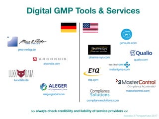 Access 2 Perspectives 2017
compliancesolutions.com
pharma-sys.com
luxxdata.de
mastercontrol.com
gensuite.com
qualio.com
etq.com
instantgmp.com
alegerglobal.com
gmp-verlag.de
arcondis.com
Digital GMP Tools & Services
>> always check credibility and liability of service providers <<
 