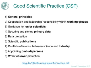Access 2 Perspectives 2017
Good Scientiﬁc Practice (GSP)
1) General principles
2) Cooperation and leadership responsibility within working groups
3) Guidance for junior scientists
4) Securing and storing primary data
5) Data protection
6) Scientiﬁc publications
7) Conﬂicts of interest between science and industry
8) Appointing ombudspersons
9) Whistleblower protection
mpg.de/197494/rulesScientiﬁcPractice.pdf
 