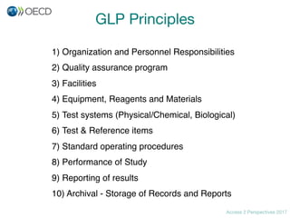 Access 2 Perspectives 2017
GLP Principles
1) Organization and Personnel Responsibilities
2) Quality assurance program
3) Facilities
4) Equipment, Reagents and Materials
5) Test systems (Physical/Chemical, Biological)
6) Test & Reference items
7) Standard operating procedures
8) Performance of Study
9) Reporting of results
10) Archival - Storage of Records and Reports
 