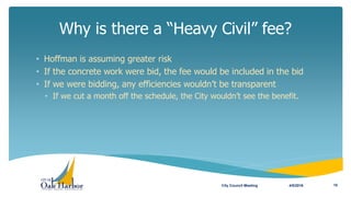 Why is there a “Heavy Civil” fee?
4/5/2016City Council Meeting 10
• Hoffman is assuming greater risk
• If the concrete work were bid, the fee would be included in the bid
• If we were bidding, any efficiencies wouldn’t be transparent
• If we cut a month off the schedule, the City wouldn’t see the benefit.
 