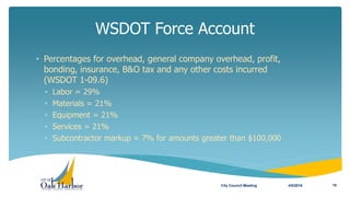 • Percentages for overhead, general company overhead, profit,
bonding, insurance, B&O tax and any other costs incurred
(WSDOT 1-09.6)
• Labor = 29%
• Materials = 21%
• Equipment = 21%
• Services = 21%
• Subcontractor markup = 7% for amounts greater than $100,000
WSDOT Force Account
4/5/2016City Council Meeting 16
 
